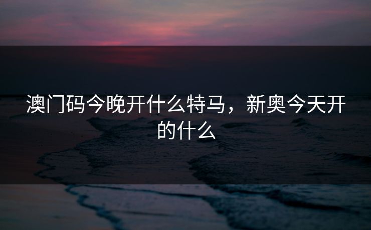 澳门码今晚开什么特马，新奥今天开的什么