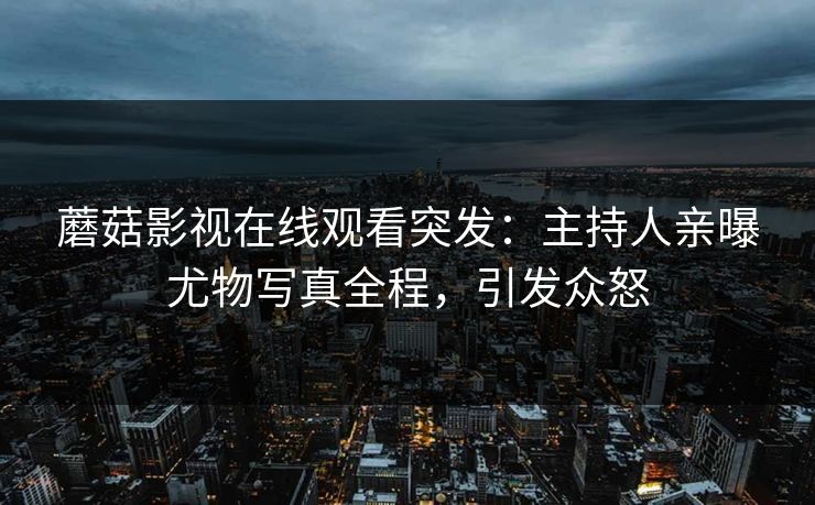 蘑菇影视在线观看突发：主持人亲曝尤物写真全程，引发众怒