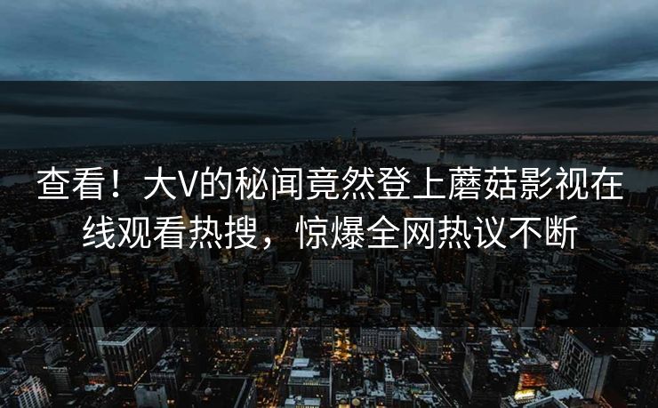 查看！大V的秘闻竟然登上蘑菇影视在线观看热搜，惊爆全网热议不断