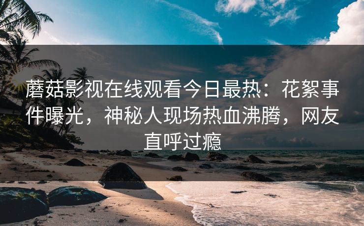 蘑菇影视在线观看今日最热：花絮事件曝光，神秘人现场热血沸腾，网友直呼过瘾