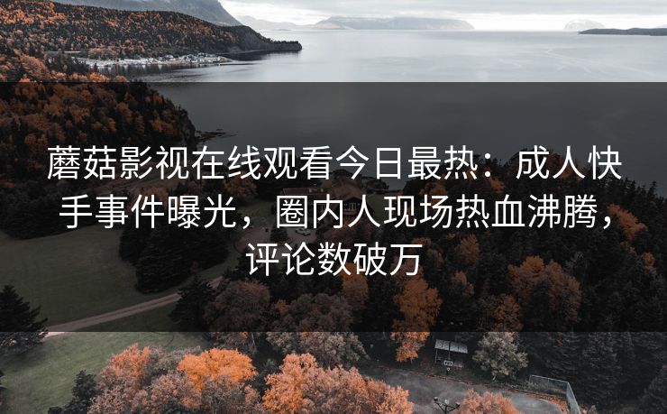 蘑菇影视在线观看今日最热：成人快手事件曝光，圈内人现场热血沸腾，评论数破万