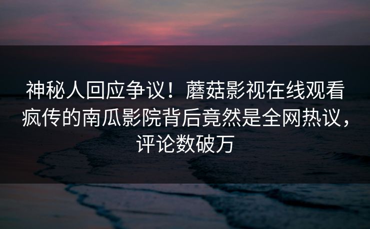 神秘人回应争议！蘑菇影视在线观看疯传的南瓜影院背后竟然是全网热议，评论数破万