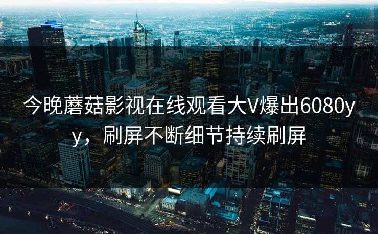 今晚蘑菇影视在线观看大V爆出6080yy，刷屏不断细节持续刷屏