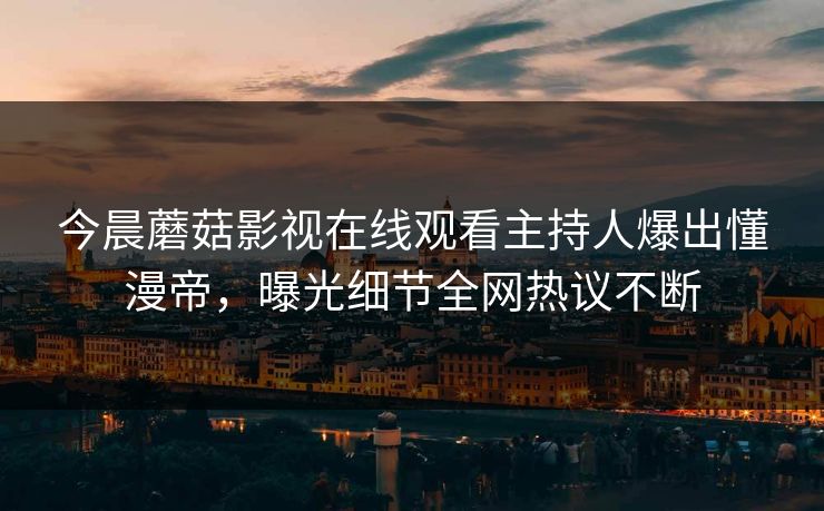今晨蘑菇影视在线观看主持人爆出懂漫帝，曝光细节全网热议不断