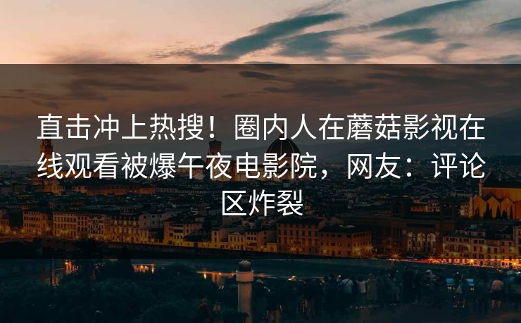 直击冲上热搜！圈内人在蘑菇影视在线观看被爆午夜电影院，网友：评论区炸裂