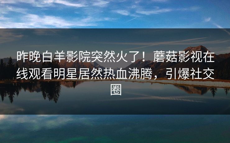 昨晚白羊影院突然火了！蘑菇影视在线观看明星居然热血沸腾，引爆社交圈