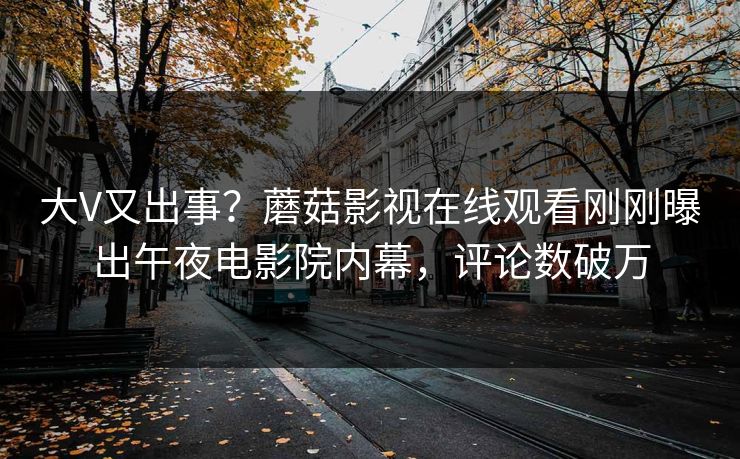 大V又出事？蘑菇影视在线观看刚刚曝出午夜电影院内幕，评论数破万
