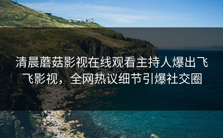 清晨蘑菇影视在线观看主持人爆出飞飞影视，全网热议细节引爆社交圈