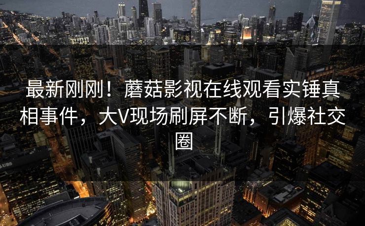 最新刚刚！蘑菇影视在线观看实锤真相事件，大V现场刷屏不断，引爆社交圈
