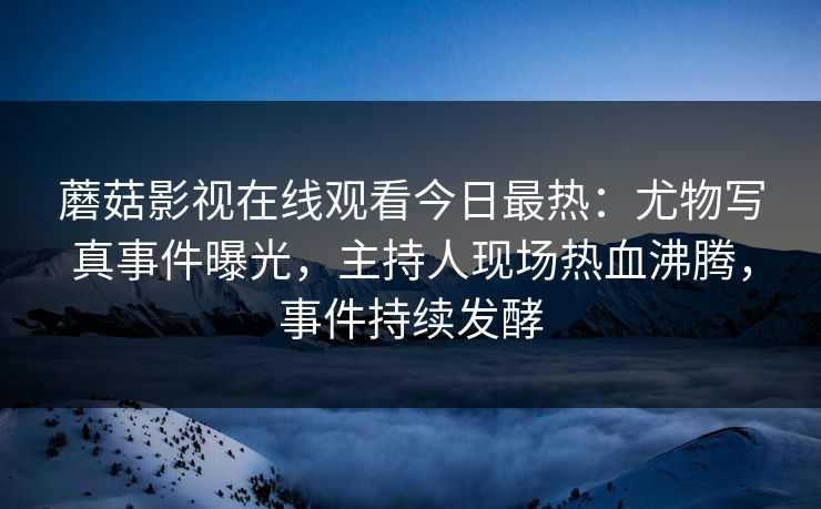 蘑菇影视在线观看今日最热：尤物写真事件曝光，主持人现场热血沸腾，事件持续发酵