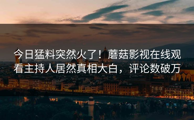今日猛料突然火了！蘑菇影视在线观看主持人居然真相大白，评论数破万