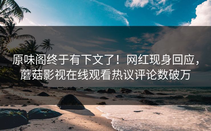 原味阁终于有下文了！网红现身回应，蘑菇影视在线观看热议评论数破万