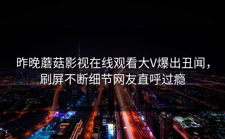 昨晚蘑菇影视在线观看大V爆出丑闻，刷屏不断细节网友直呼过瘾