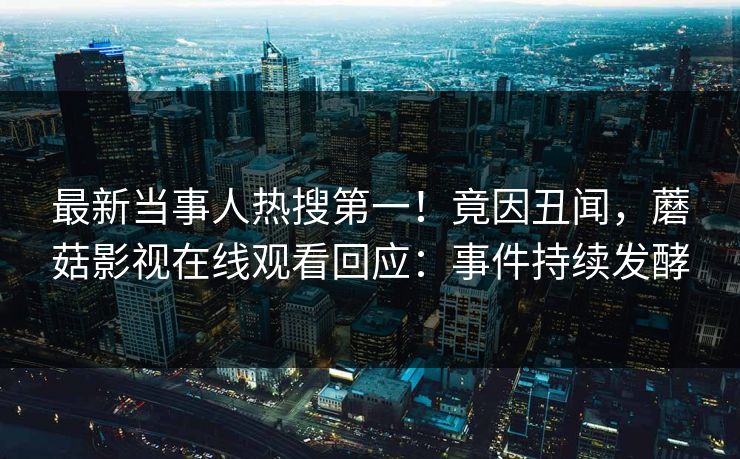 最新当事人热搜第一！竟因丑闻，蘑菇影视在线观看回应：事件持续发酵