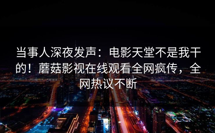 当事人深夜发声：电影天堂不是我干的！蘑菇影视在线观看全网疯传，全网热议不断