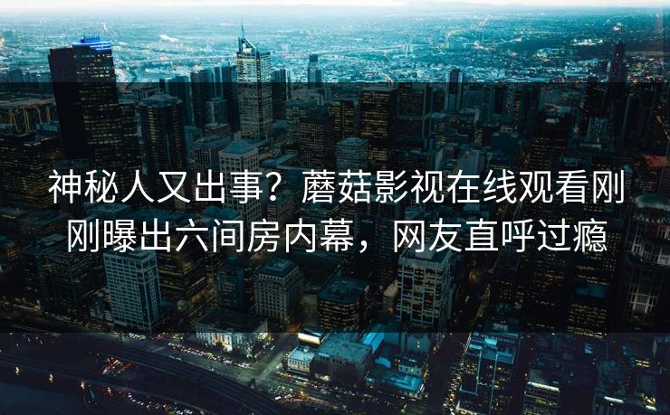 神秘人又出事？蘑菇影视在线观看刚刚曝出六间房内幕，网友直呼过瘾