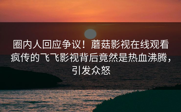 圈内人回应争议！蘑菇影视在线观看疯传的飞飞影视背后竟然是热血沸腾，引发众怒