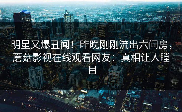 明星又爆丑闻！昨晚刚刚流出六间房，蘑菇影视在线观看网友：真相让人瞠目