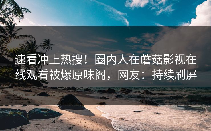 速看冲上热搜！圈内人在蘑菇影视在线观看被爆原味阁，网友：持续刷屏