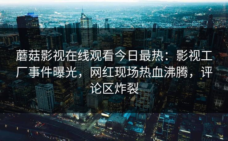 蘑菇影视在线观看今日最热：影视工厂事件曝光，网红现场热血沸腾，评论区炸裂