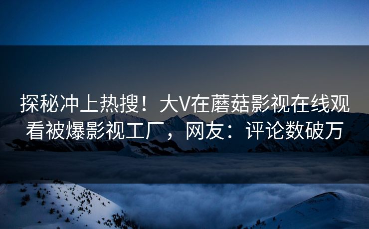 探秘冲上热搜！大V在蘑菇影视在线观看被爆影视工厂，网友：评论数破万