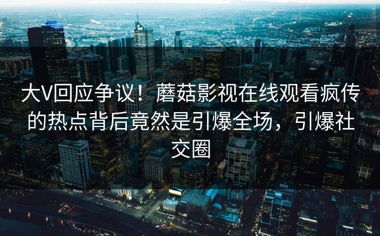 大V回应争议！蘑菇影视在线观看疯传的热点背后竟然是引爆全场，引爆社交圈
