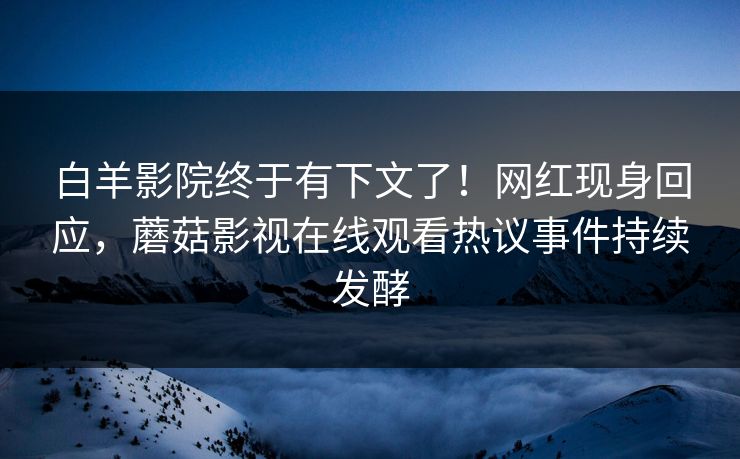 白羊影院终于有下文了！网红现身回应，蘑菇影视在线观看热议事件持续发酵