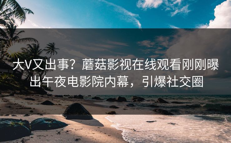 大V又出事？蘑菇影视在线观看刚刚曝出午夜电影院内幕，引爆社交圈