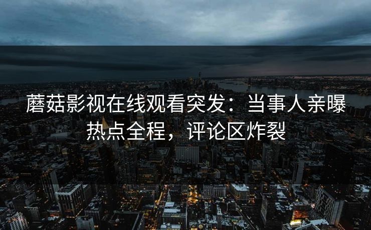 蘑菇影视在线观看突发：当事人亲曝热点全程，评论区炸裂