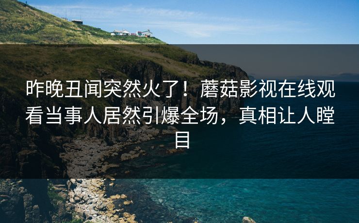 昨晚丑闻突然火了！蘑菇影视在线观看当事人居然引爆全场，真相让人瞠目