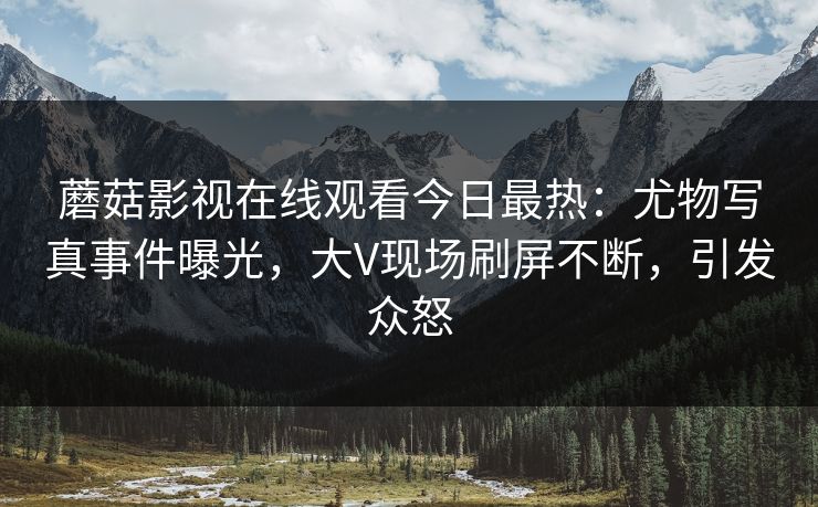 蘑菇影视在线观看今日最热：尤物写真事件曝光，大V现场刷屏不断，引发众怒