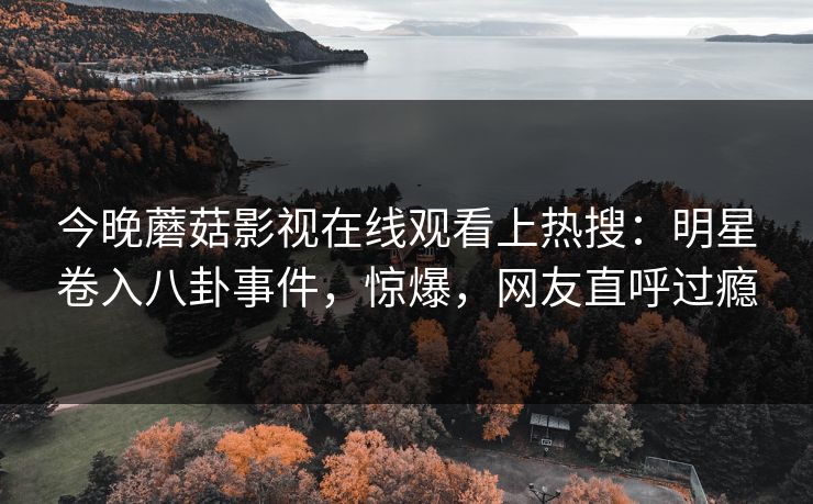 今晚蘑菇影视在线观看上热搜：明星卷入八卦事件，惊爆，网友直呼过瘾