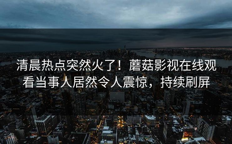 清晨热点突然火了！蘑菇影视在线观看当事人居然令人震惊，持续刷屏