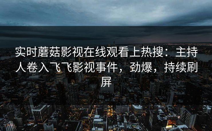 实时蘑菇影视在线观看上热搜：主持人卷入飞飞影视事件，劲爆，持续刷屏