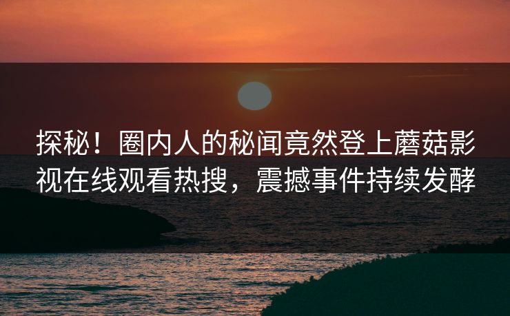 探秘！圈内人的秘闻竟然登上蘑菇影视在线观看热搜，震撼事件持续发酵