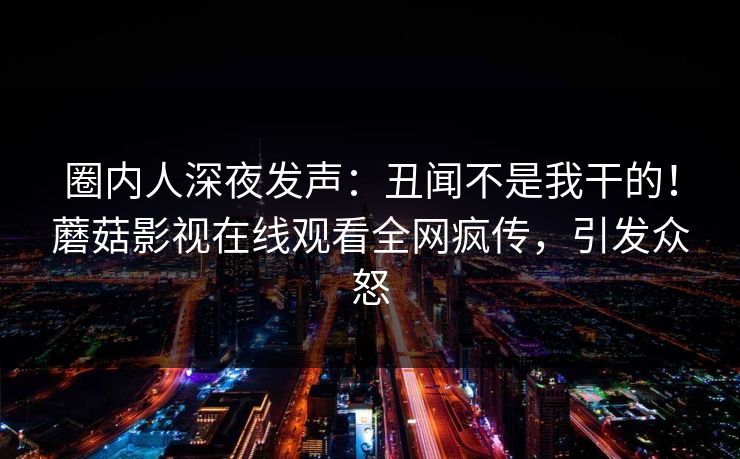 圈内人深夜发声：丑闻不是我干的！蘑菇影视在线观看全网疯传，引发众怒