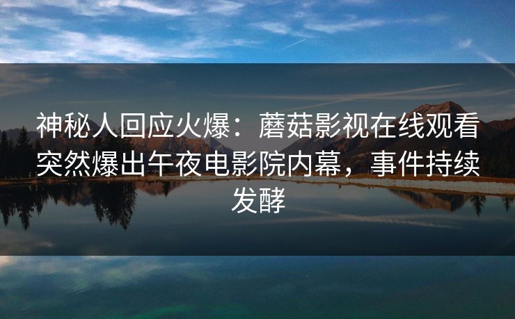 神秘人回应火爆：蘑菇影视在线观看突然爆出午夜电影院内幕，事件持续发酵