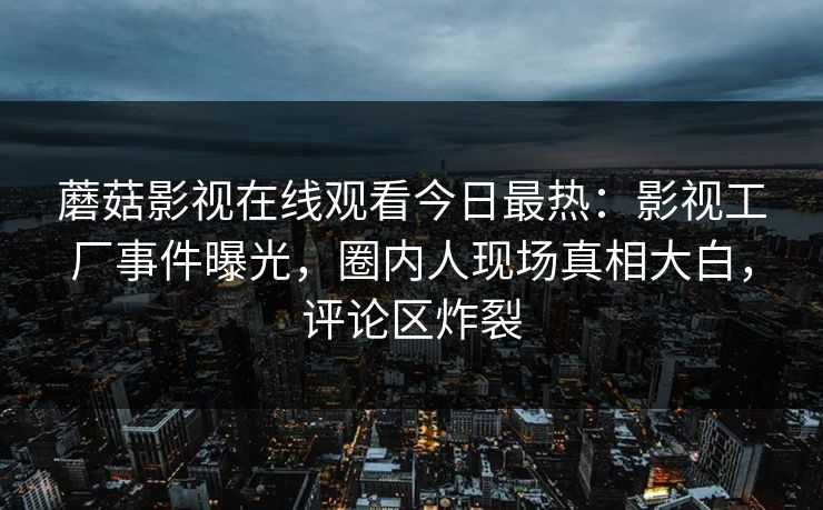 蘑菇影视在线观看今日最热：影视工厂事件曝光，圈内人现场真相大白，评论区炸裂
