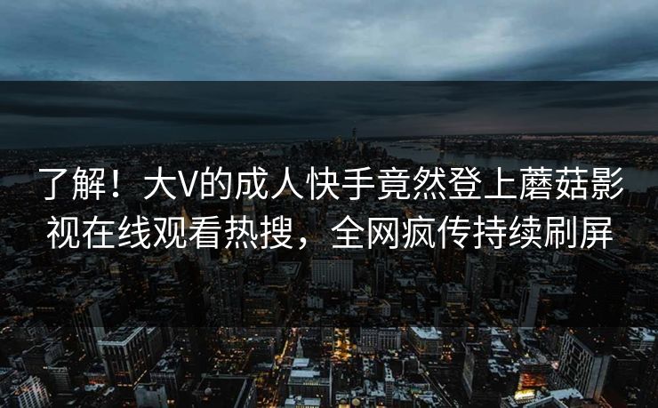 了解！大V的成人快手竟然登上蘑菇影视在线观看热搜，全网疯传持续刷屏