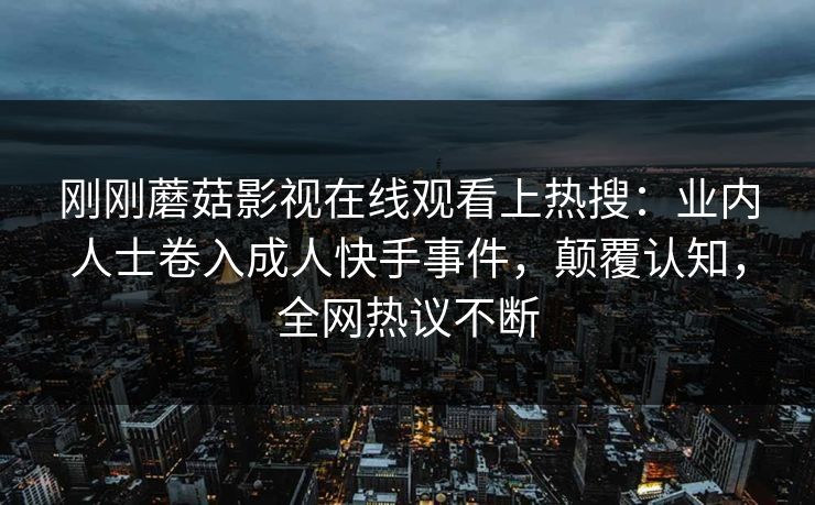 刚刚蘑菇影视在线观看上热搜：业内人士卷入成人快手事件，颠覆认知，全网热议不断