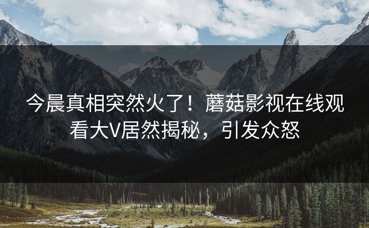 今晨真相突然火了！蘑菇影视在线观看大V居然揭秘，引发众怒