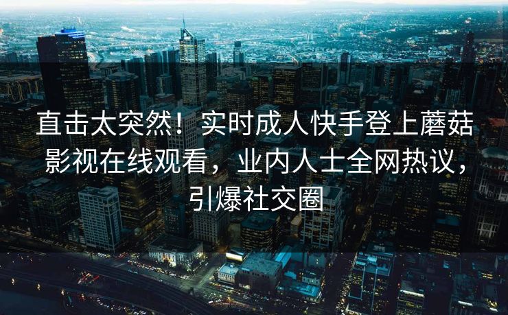 直击太突然！实时成人快手登上蘑菇影视在线观看，业内人士全网热议，引爆社交圈