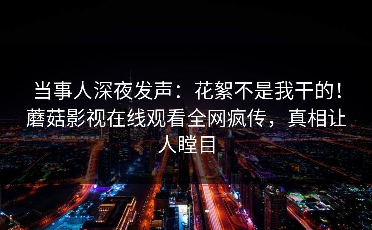 当事人深夜发声：花絮不是我干的！蘑菇影视在线观看全网疯传，真相让人瞠目