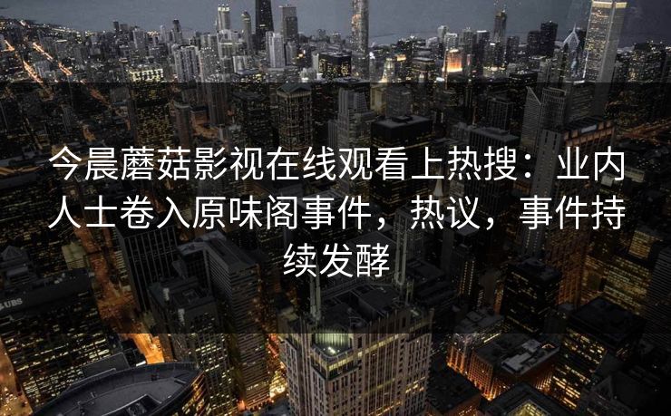 今晨蘑菇影视在线观看上热搜：业内人士卷入原味阁事件，热议，事件持续发酵
