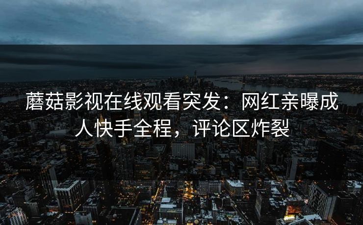 蘑菇影视在线观看突发：网红亲曝成人快手全程，评论区炸裂