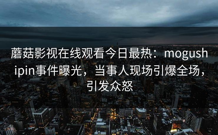 蘑菇影视在线观看今日最热：mogushipin事件曝光，当事人现场引爆全场，引发众怒