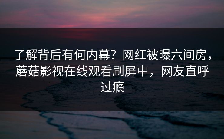 了解背后有何内幕？网红被曝六间房，蘑菇影视在线观看刷屏中，网友直呼过瘾