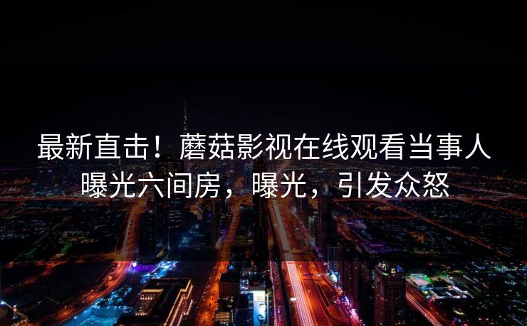 最新直击！蘑菇影视在线观看当事人曝光六间房，曝光，引发众怒