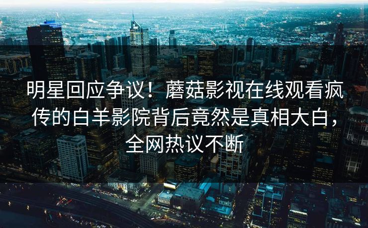 明星回应争议！蘑菇影视在线观看疯传的白羊影院背后竟然是真相大白，全网热议不断