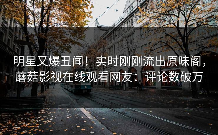 明星又爆丑闻！实时刚刚流出原味阁，蘑菇影视在线观看网友：评论数破万